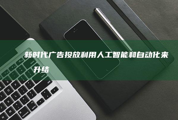 新时代广告投放：利用人工智能和自动化来提升结果